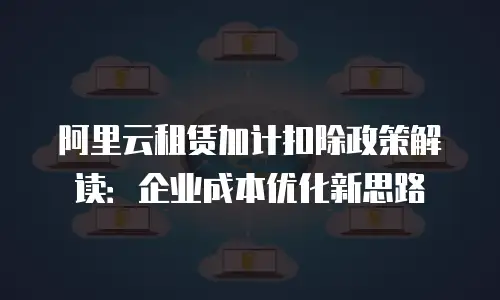阿里云租赁加计扣除政策解读：企业成本优化新思路