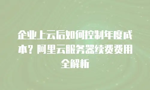 企业上云后如何控制年度成本？阿里云服务器续费费用全解析