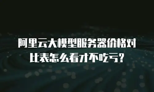 阿里云大模型服务器价格对比表怎么看才不吃亏？
