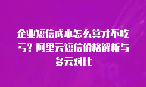 企业短信成本怎么算才不吃亏？阿里云短信价格解析与多云对比