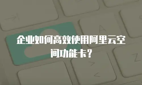 企业如何高效使用阿里云空间功能卡？