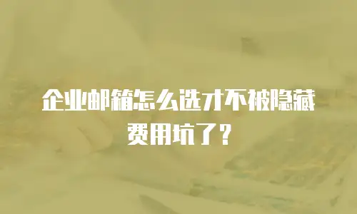 企业邮箱怎么选才不被隐藏费用坑了？