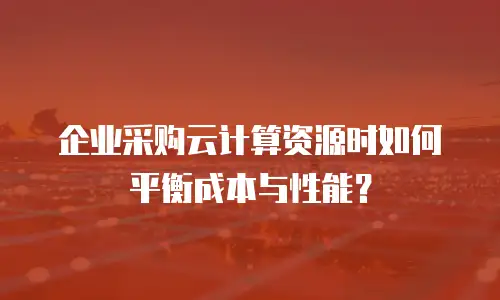 企业采购云计算资源时如何平衡成本与性能？