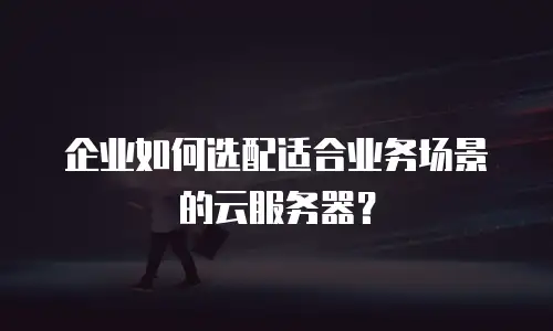 企业如何选配适合业务场景的云服务器？