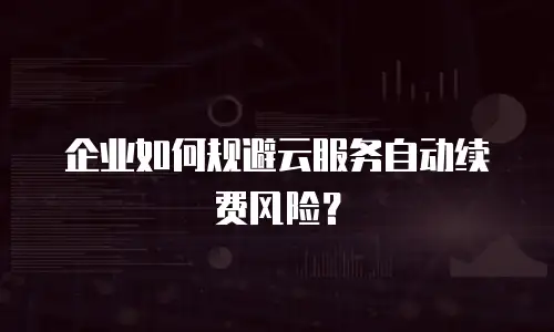 企业如何规避云服务自动续费风险？
