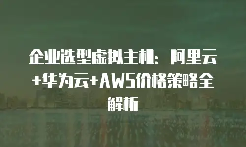 企业选型虚拟主机：阿里云+华为云+AWS价格策略全解析