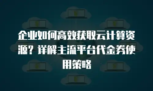 企业如何高效获取云计算资源？详解主流平台代金券使用策略