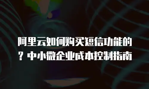 阿里云如何购买短信功能的？中小微企业成本控制指南