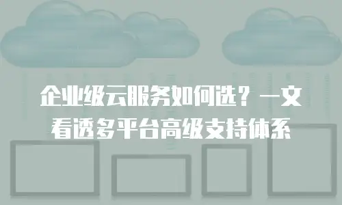 企业级云服务如何选？一文看透多平台高级支持体系