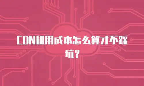 CDN租用成本怎么算才不踩坑？