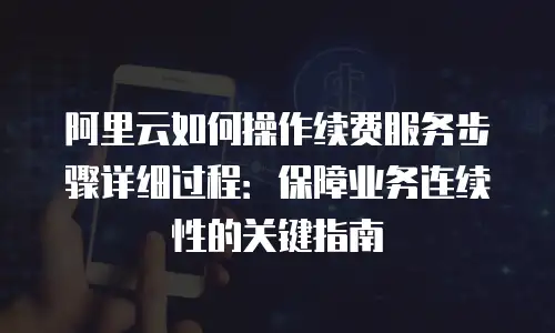阿里云如何操作续费服务步骤详细过程：保障业务连续性的关键指南