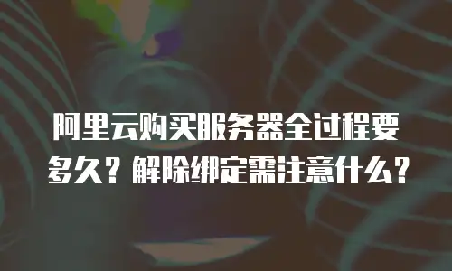 阿里云购买服务器全过程要多久？解除绑定需注意什么？