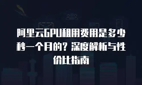 阿里云GPU租用费用是多少秒一个月的？深度解析与性价比指南