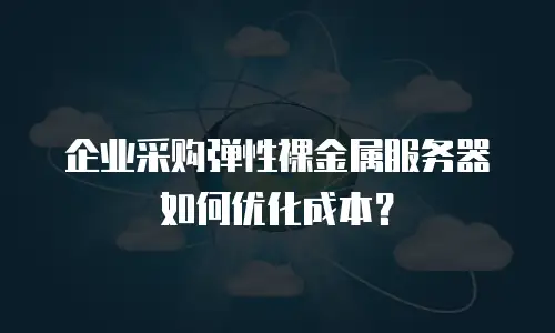 企业采购弹性裸金属服务器如何优化成本？