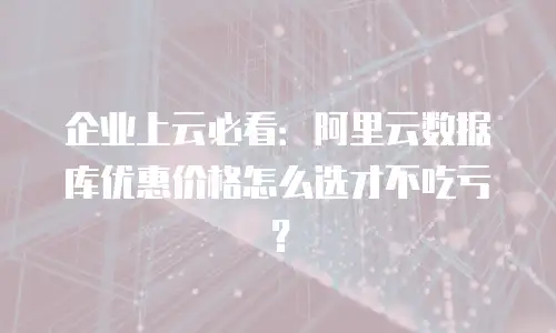 企业上云必看：阿里云数据库优惠价格怎么选才不吃亏？