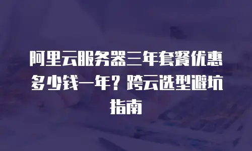 阿里云服务器三年套餐优惠多少钱一年？跨云选型避坑指南