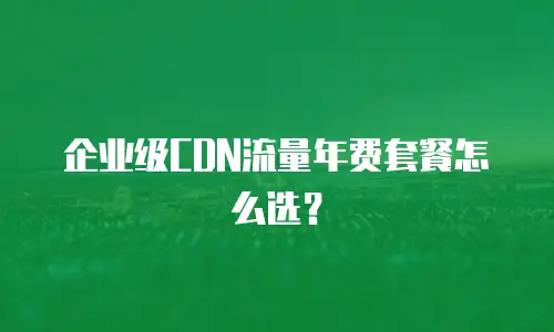 企业级CDN流量年费套餐怎么选？