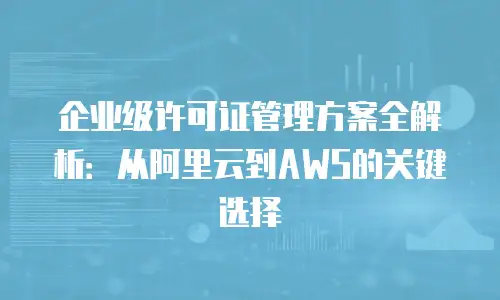 企业级许可证管理方案全解析：从阿里云到AWS的关键选择