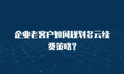 企业老客户如何规划多云续费策略？