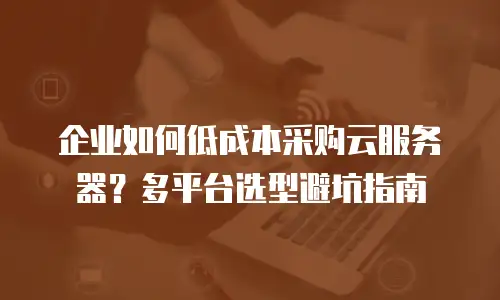 企业如何低成本采购云服务器？多平台选型避坑指南