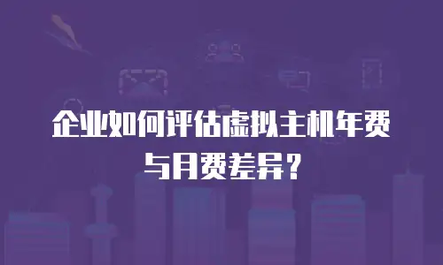 企业如何评估虚拟主机年费与月费差异？