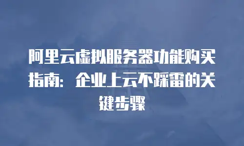 阿里云虚拟服务器功能购买指南：企业上云不踩雷的关键步骤