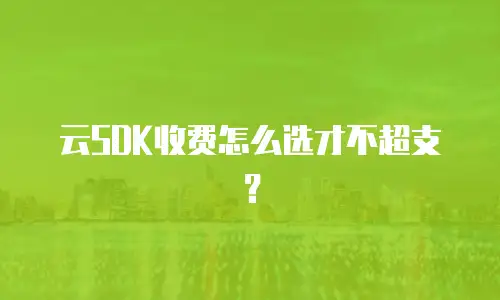云SDK收费怎么选才不超支？