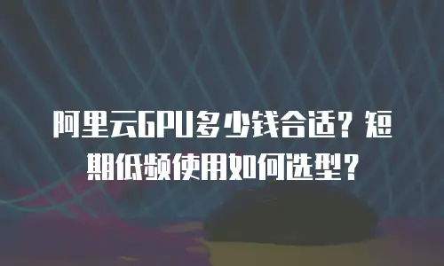 阿里云GPU多少钱合适？短期低频使用如何选型？