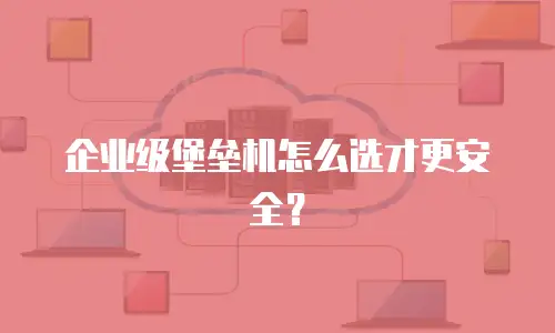 企业级堡垒机怎么选才更安全？