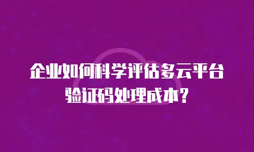 企业如何科学评估多云平台验证码处理成本？