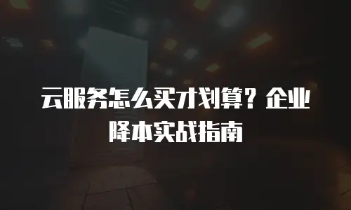 云服务怎么买才划算？企业降本实战指南