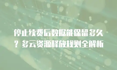 停止续费后数据能保留多久？多云资源释放规则全解析