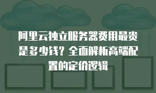阿里云独立服务器费用最贵是多少钱？全面解析高端配置的定价逻辑