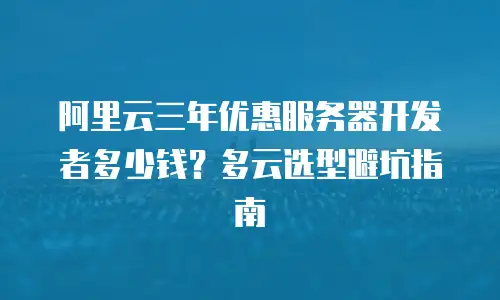 阿里云三年优惠服务器开发者多少钱？多云选型避坑指南