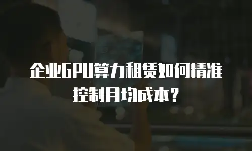 企业GPU算力租赁如何精准控制月均成本？