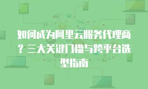 如何成为阿里云服务代理商？三大关键门槛与跨平台选型指南