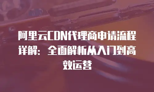 阿里云CDN代理商申请流程详解：全面解析从入门到高效运营