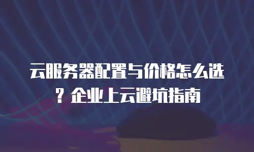云服务器配置与价格怎么选？企业上云避坑指南