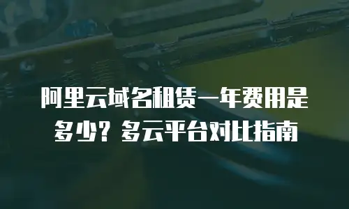 阿里云域名租赁一年费用是多少？多云平台对比指南