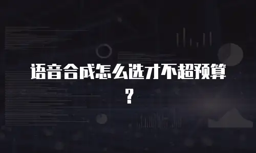 语音合成怎么选才不超预算？