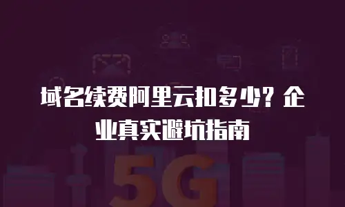 域名续费阿里云扣多少？企业真实避坑指南