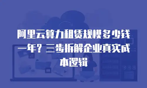 阿里云算力租赁规模多少钱一年？三步拆解企业真实成本逻辑