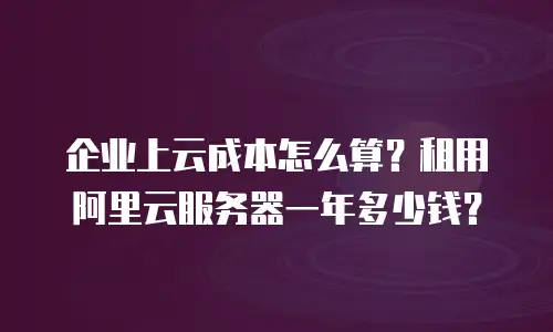 企业上云成本怎么算？租用阿里云服务器一年多少钱？