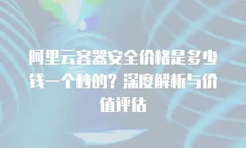 阿里云容器安全价格是多少钱一个秒的？深度解析与价值评估