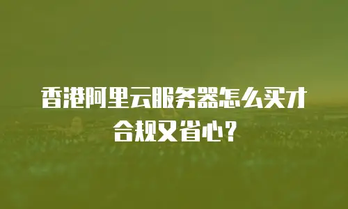 香港阿里云服务器怎么买才合规又省心？