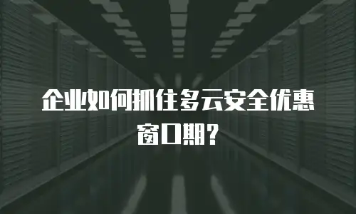 企业如何抓住多云安全优惠窗口期？