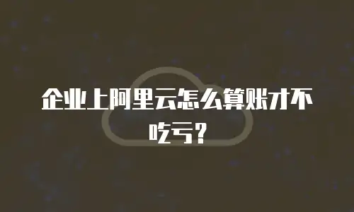 企业上阿里云怎么算账才不吃亏？