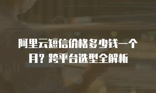 阿里云短信价格多少钱一个月？跨平台选型全解析