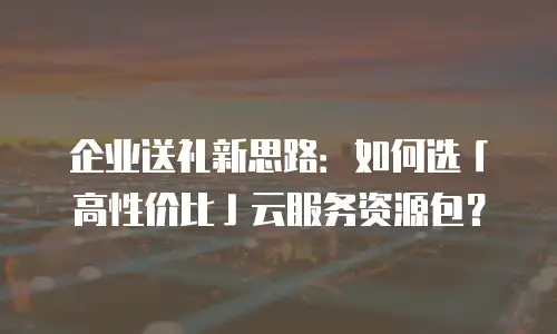 企业送礼新思路：如何选「高性价比」云服务资源包？