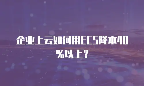 企业上云如何用ECS降本40%以上？